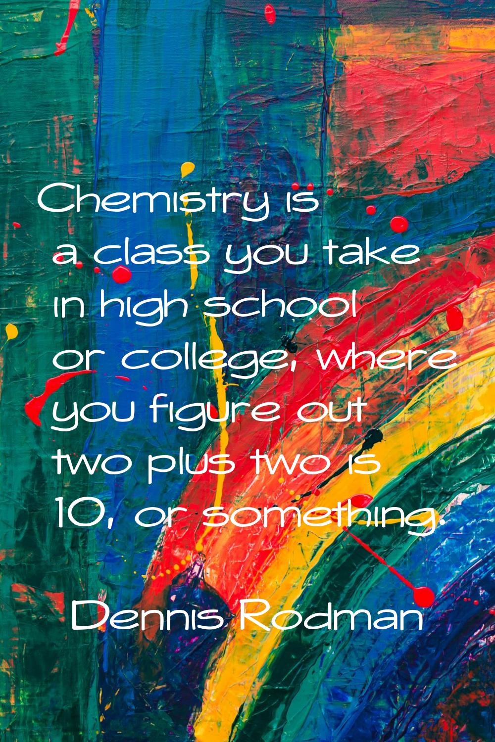Chemistry is a class you take in high school or college, where you figure out two plus two is 10, o