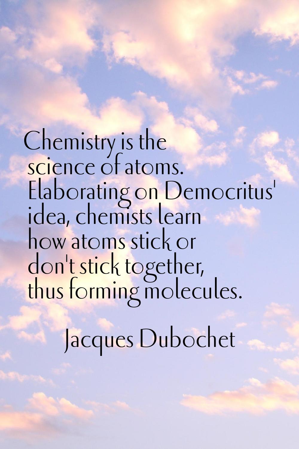 Chemistry is the science of atoms. Elaborating on Democritus' idea, chemists learn how atoms stick 