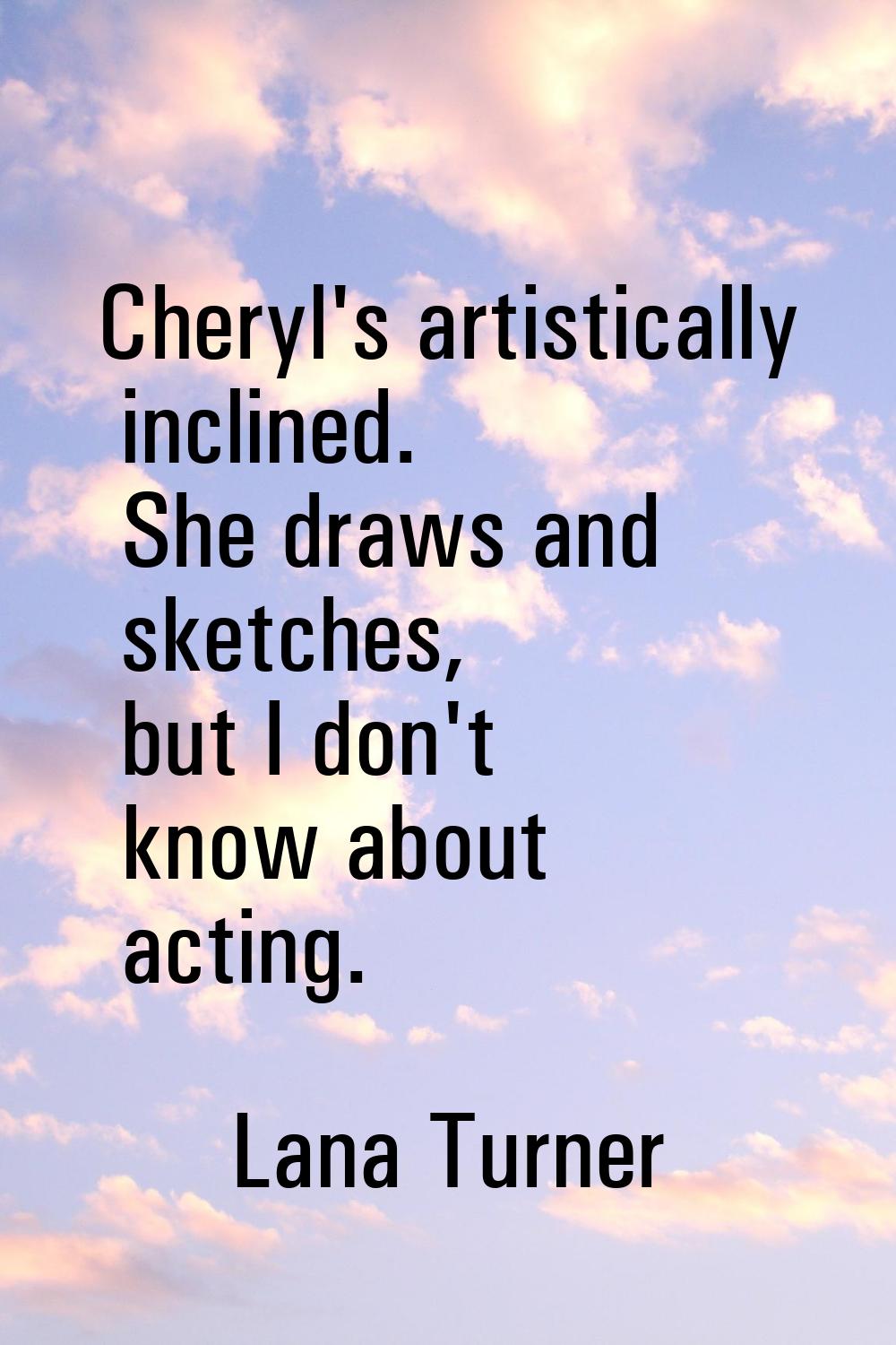 Cheryl's artistically inclined. She draws and sketches, but I don't know about acting.