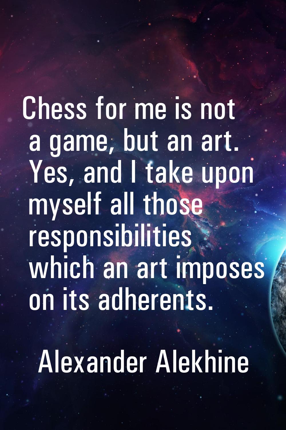 Chess for me is not a game, but an art. Yes, and I take upon myself all those responsibilities whic
