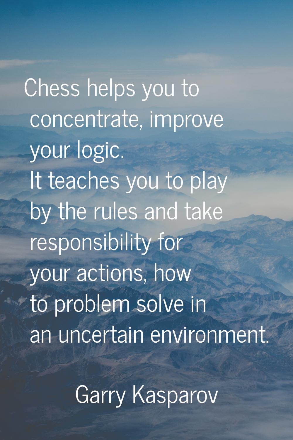 Chess helps you to concentrate, improve your logic. It teaches you to play by the rules and take re