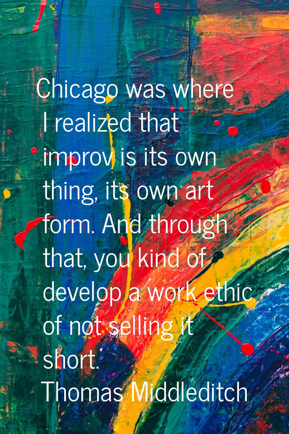 Chicago was where I realized that improv is its own thing, its own art form. And through that, you 
