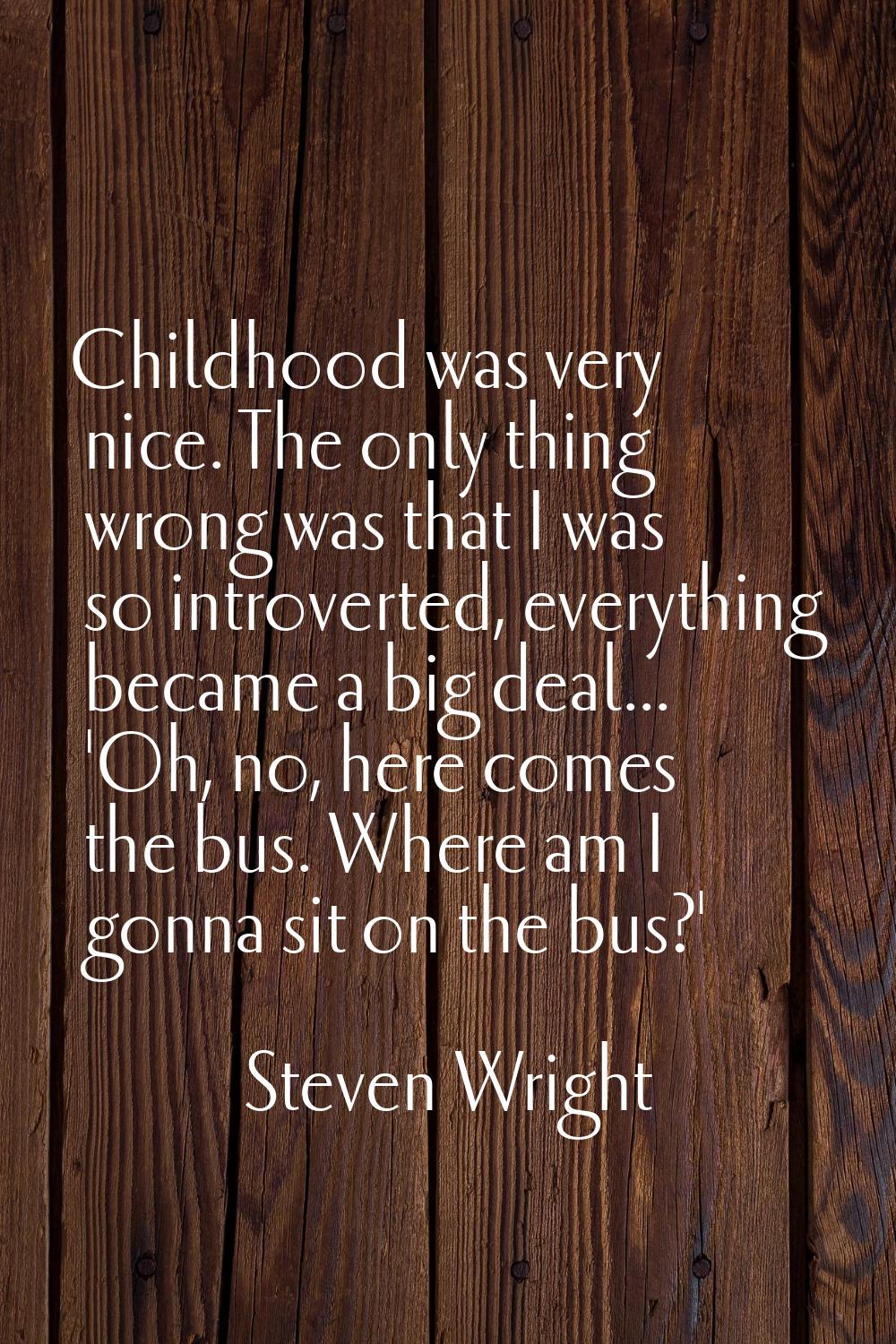 Childhood was very nice. The only thing wrong was that I was so introverted, everything became a bi