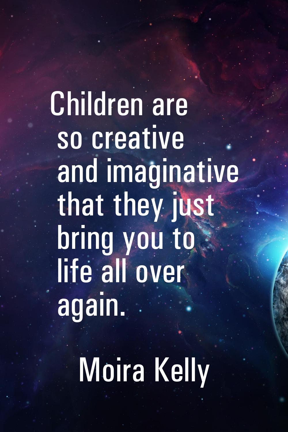 Children are so creative and imaginative that they just bring you to life all over again.