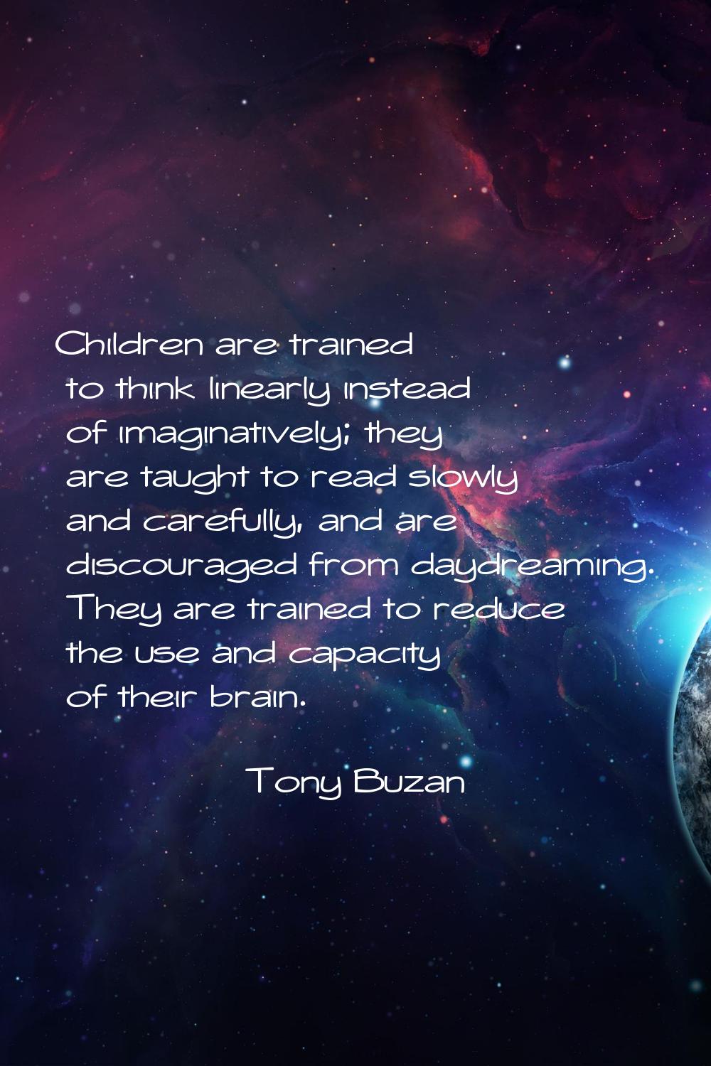 Children are trained to think linearly instead of imaginatively; they are taught to read slowly and