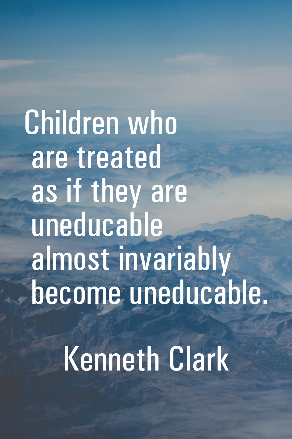 Children who are treated as if they are uneducable almost invariably become uneducable.