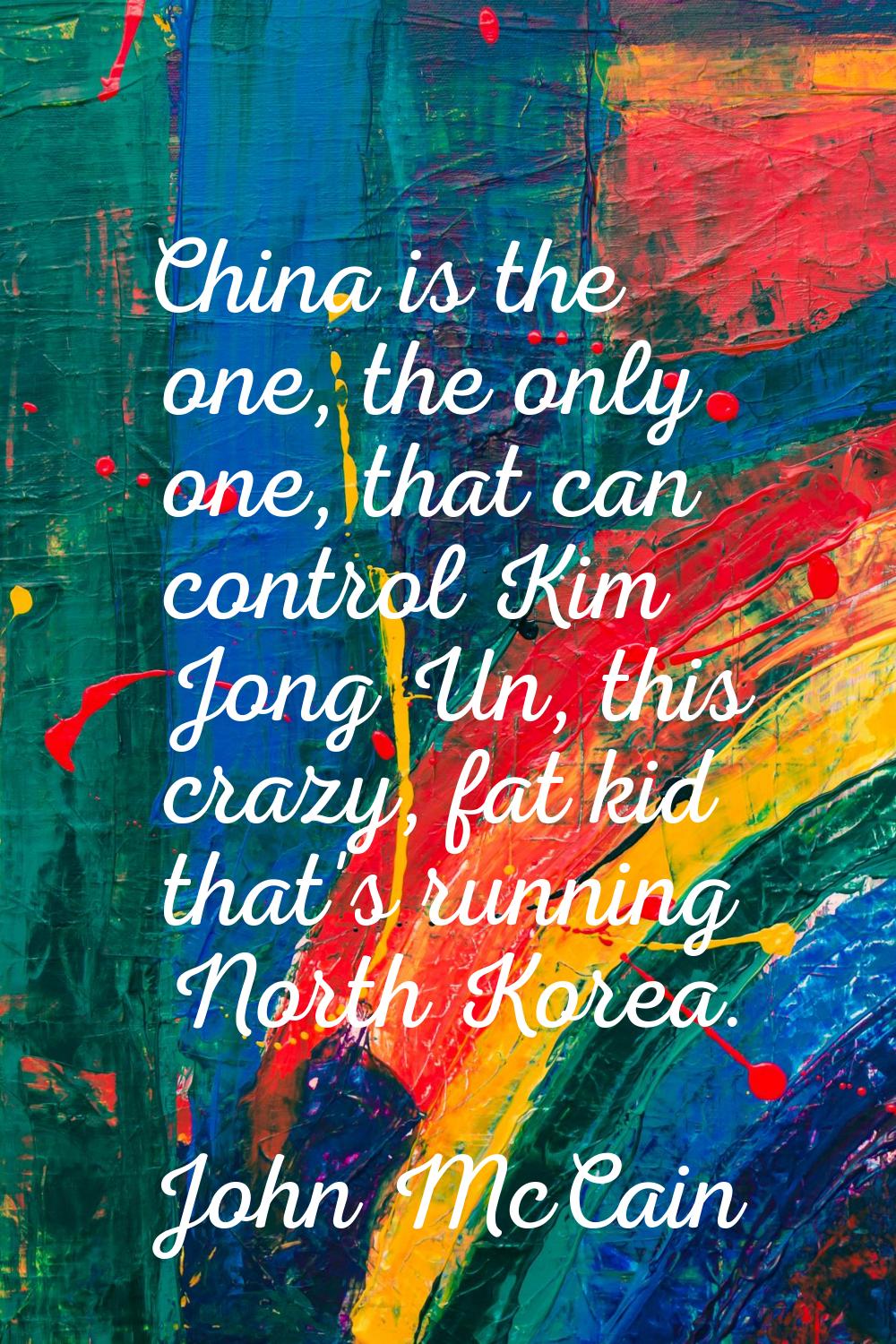 China is the one, the only one, that can control Kim Jong Un, this crazy, fat kid that's running No
