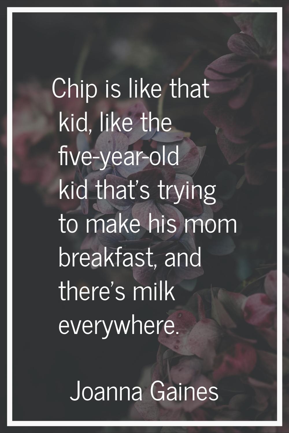 Chip is like that kid, like the five-year-old kid that's trying to make his mom breakfast, and ther