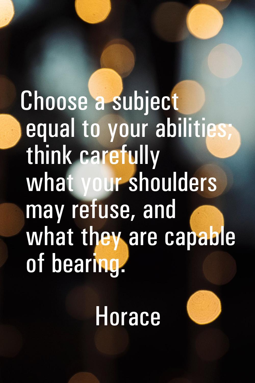 Choose a subject equal to your abilities; think carefully what your shoulders may refuse, and what 