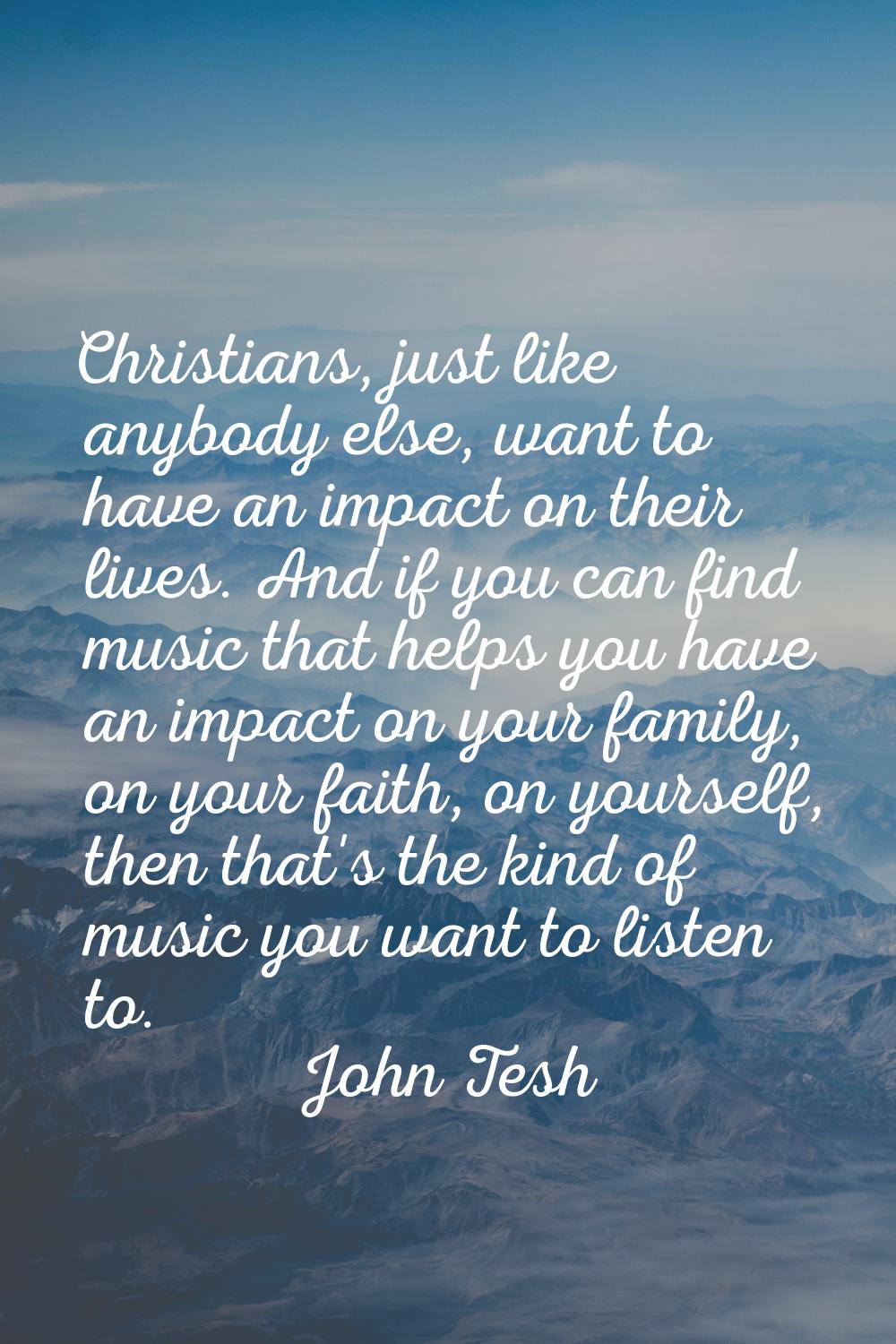 Christians, just like anybody else, want to have an impact on their lives. And if you can find musi