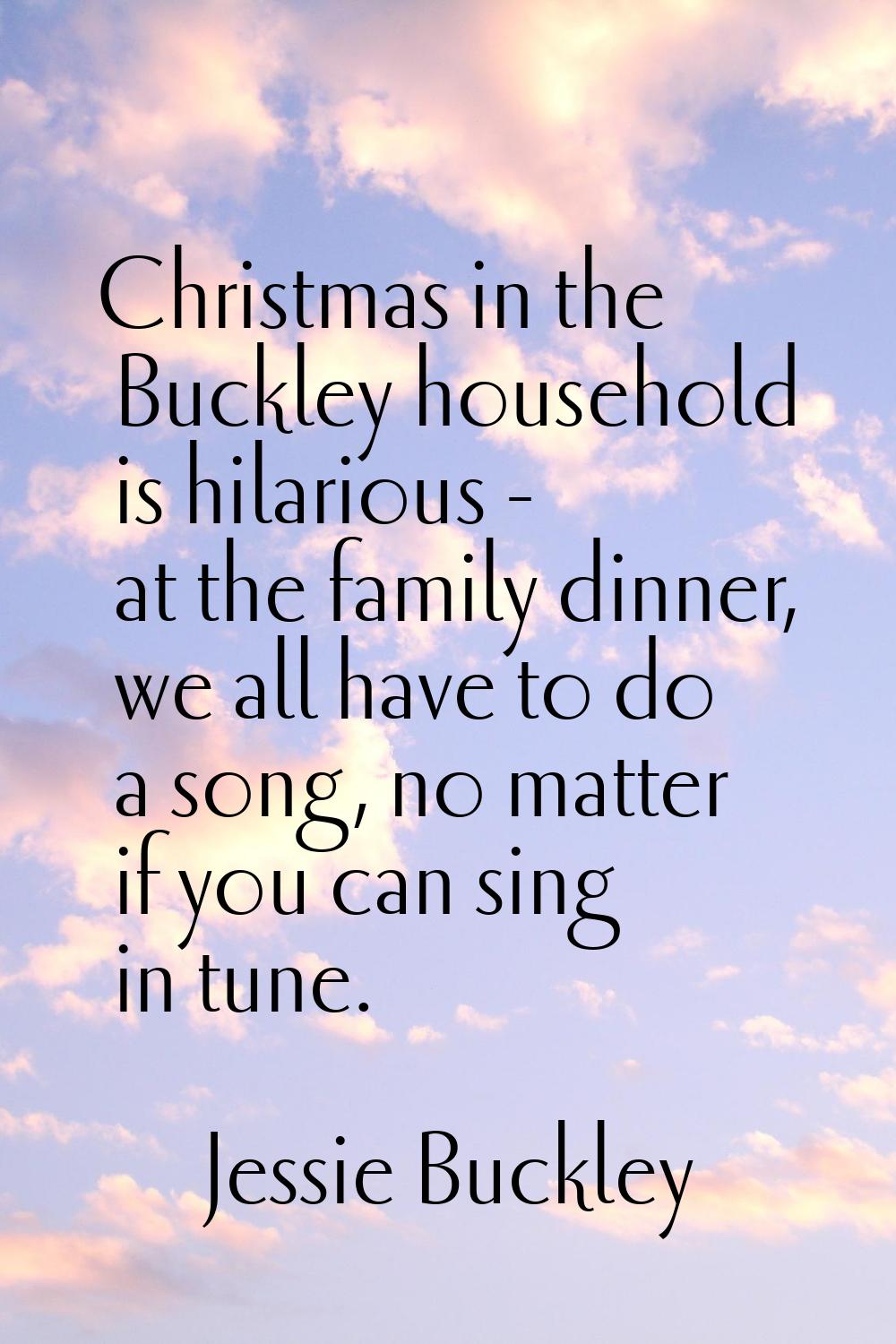 Christmas in the Buckley household is hilarious - at the family dinner, we all have to do a song, n