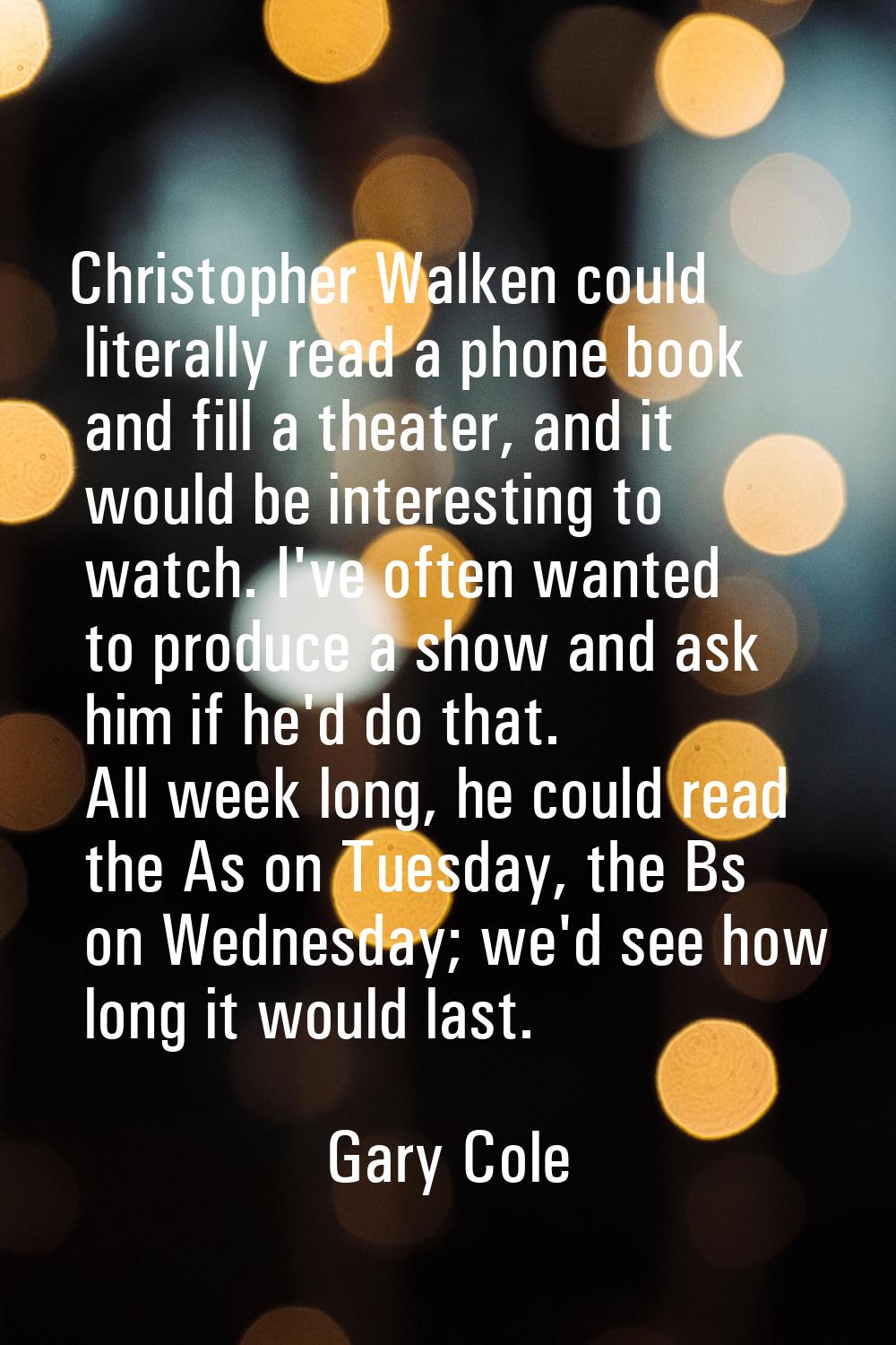 Christopher Walken could literally read a phone book and fill a theater, and it would be interestin