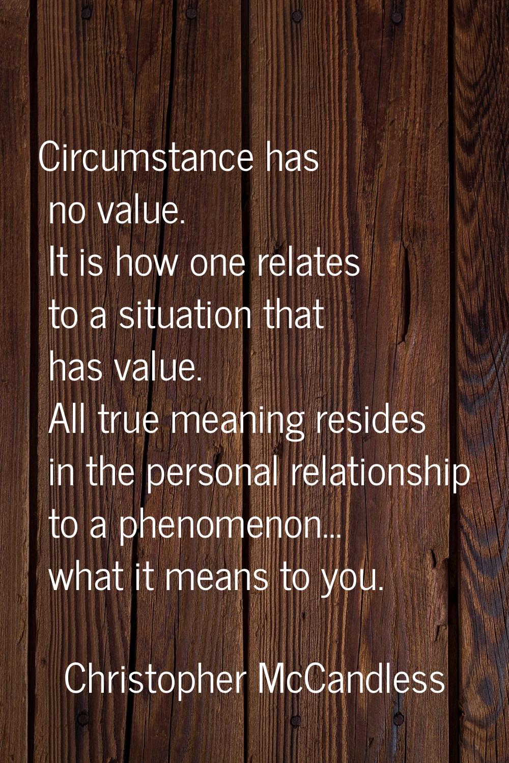 Circumstance has no value. It is how one relates to a situation that has value. All true meaning re