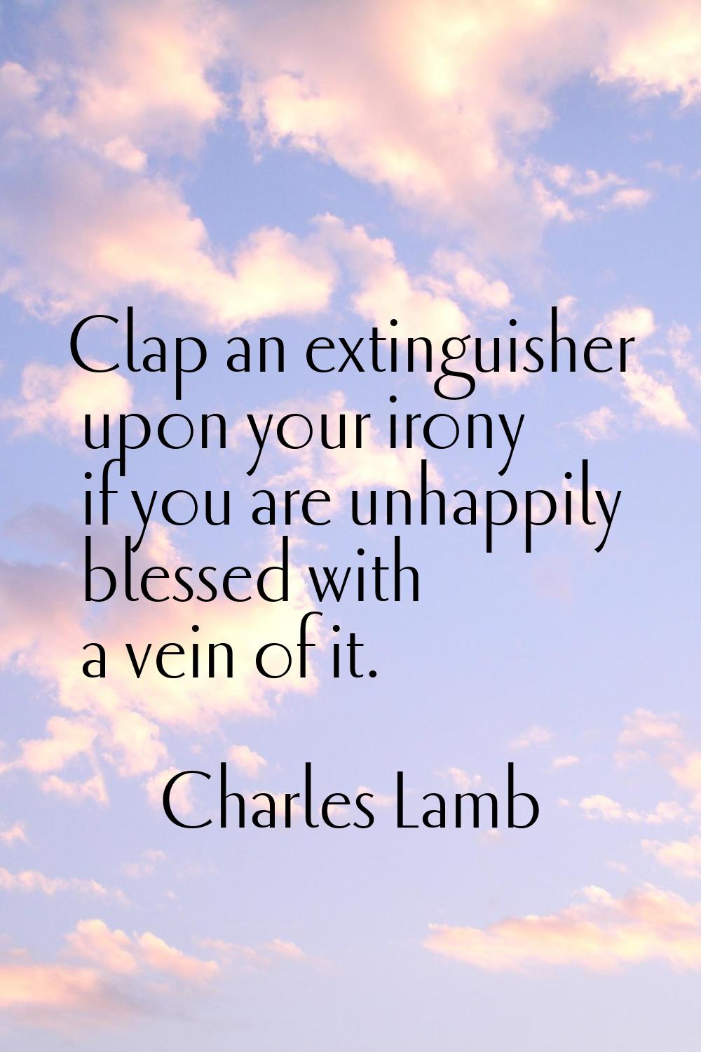 Clap an extinguisher upon your irony if you are unhappily blessed with a vein of it.