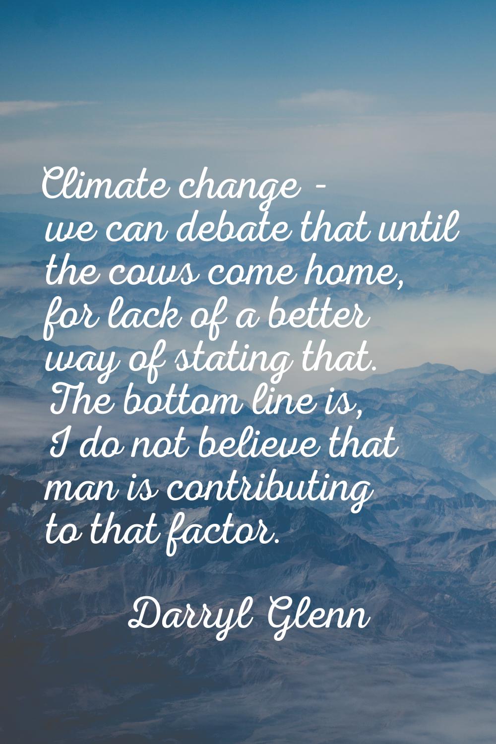 Climate change - we can debate that until the cows come home, for lack of a better way of stating t