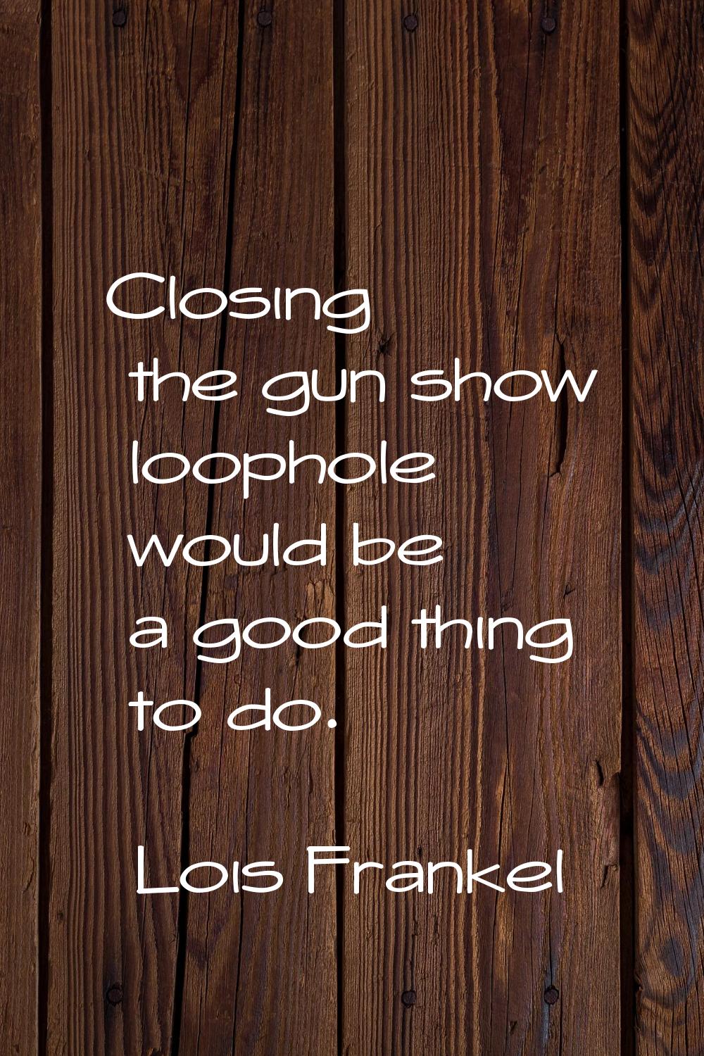 Closing the gun show loophole would be a good thing to do.