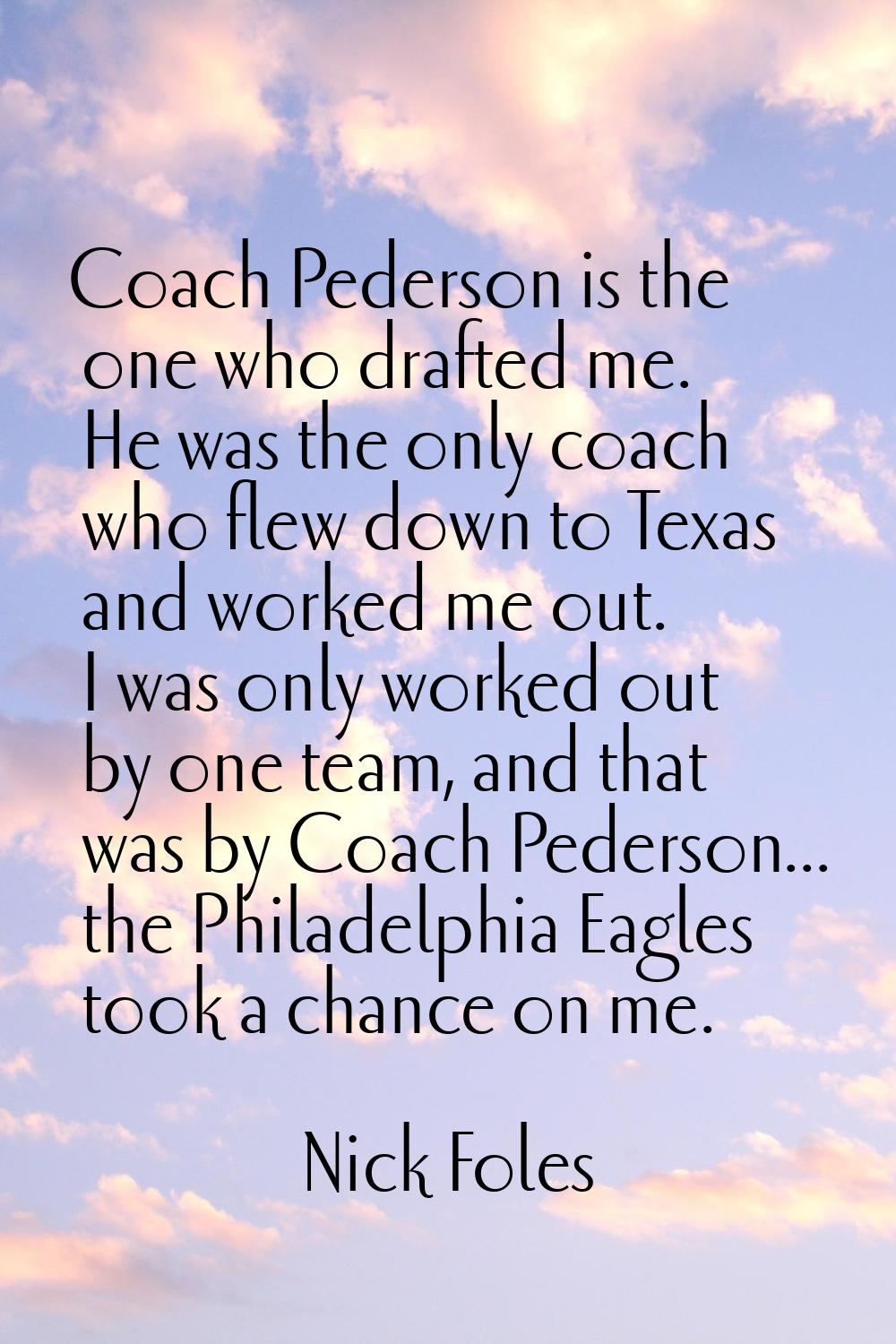 Coach Pederson is the one who drafted me. He was the only coach who flew down to Texas and worked m