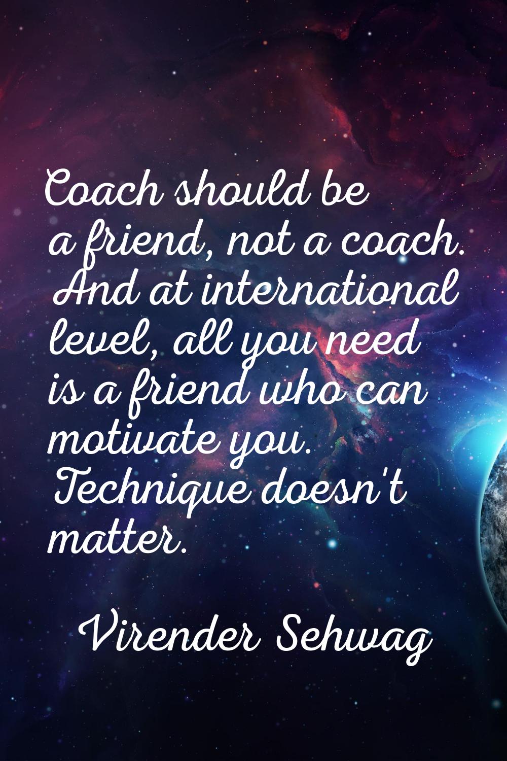 Coach should be a friend, not a coach. And at international level, all you need is a friend who can