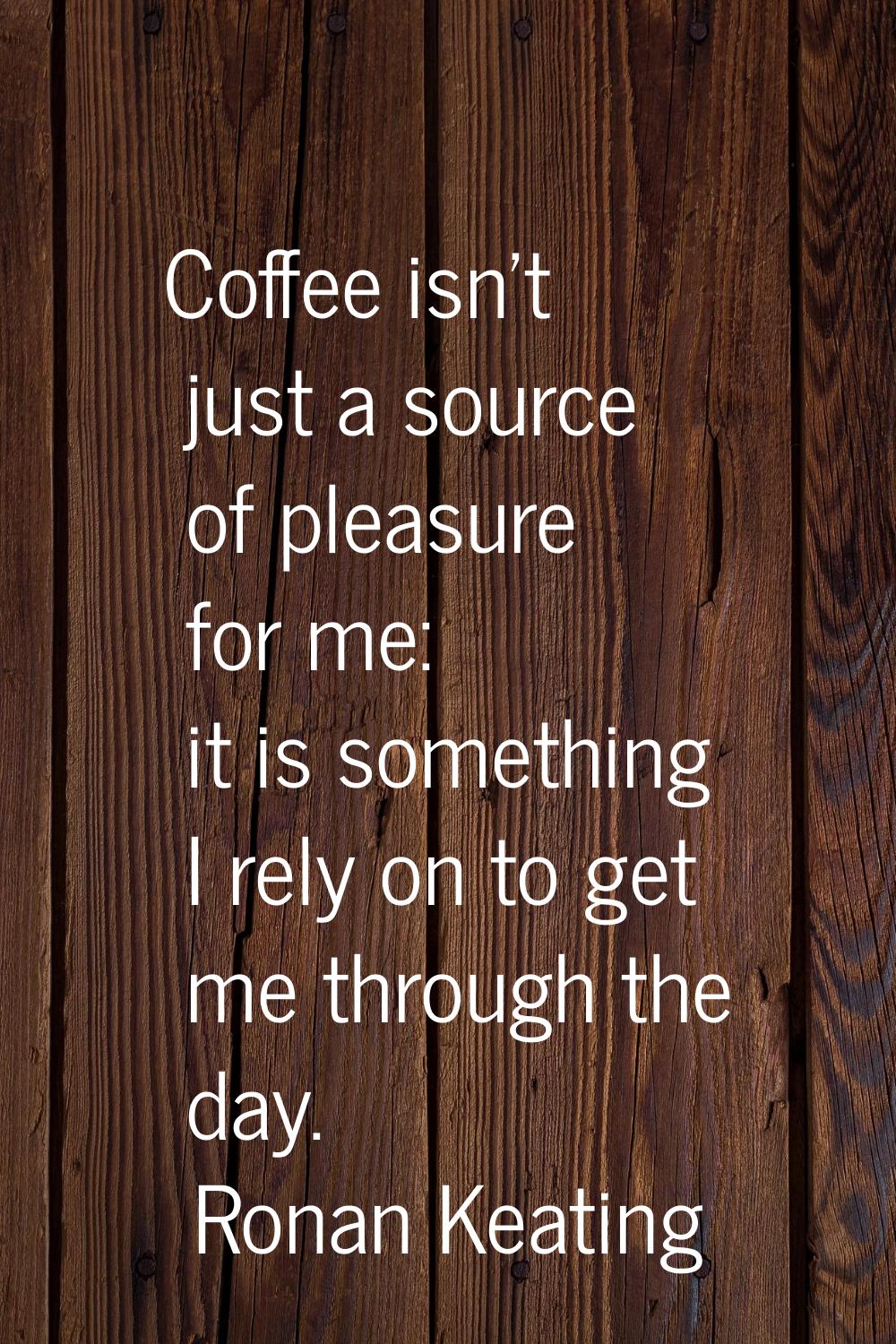 Coffee isn't just a source of pleasure for me: it is something I rely on to get me through the day.