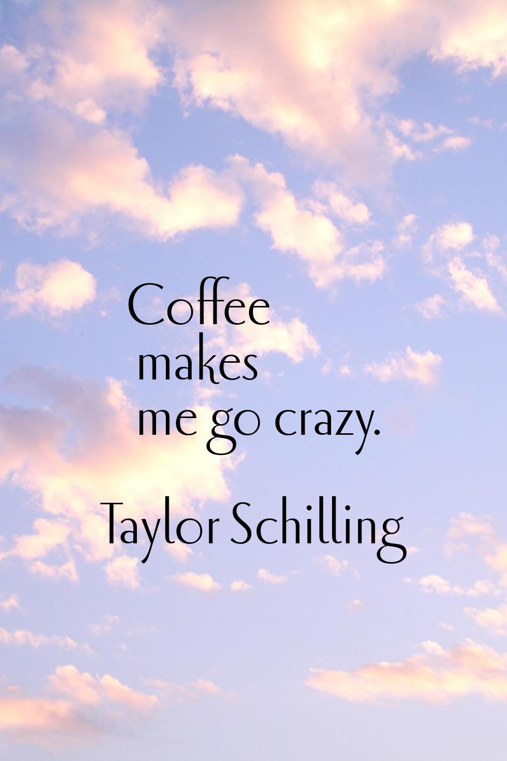 Coffee makes me go crazy.