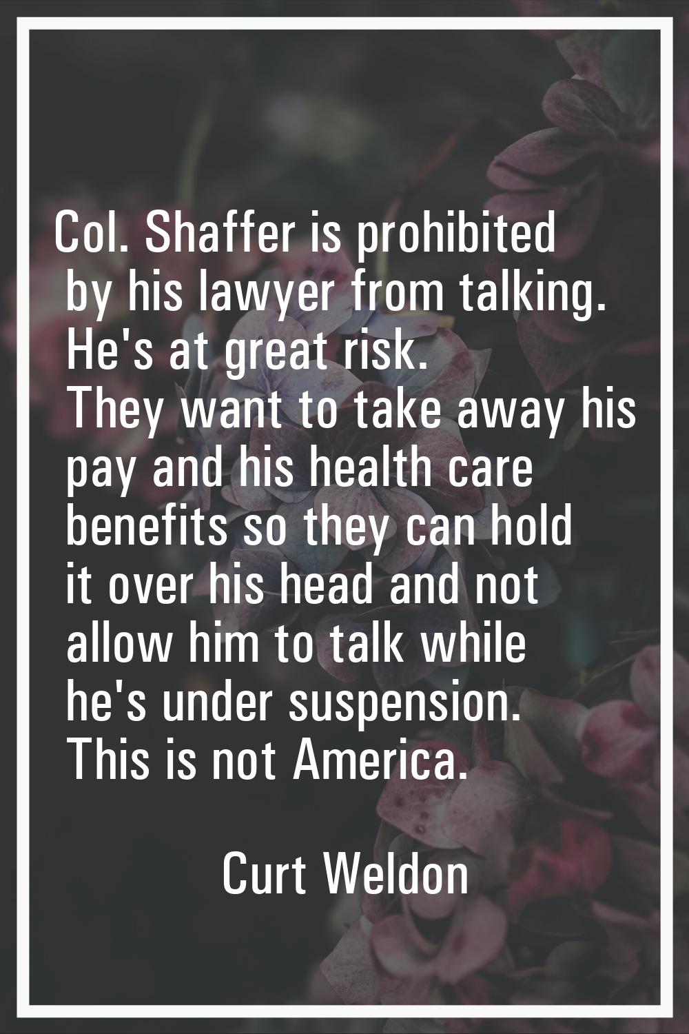 Col. Shaffer is prohibited by his lawyer from talking. He's at great risk. They want to take away h