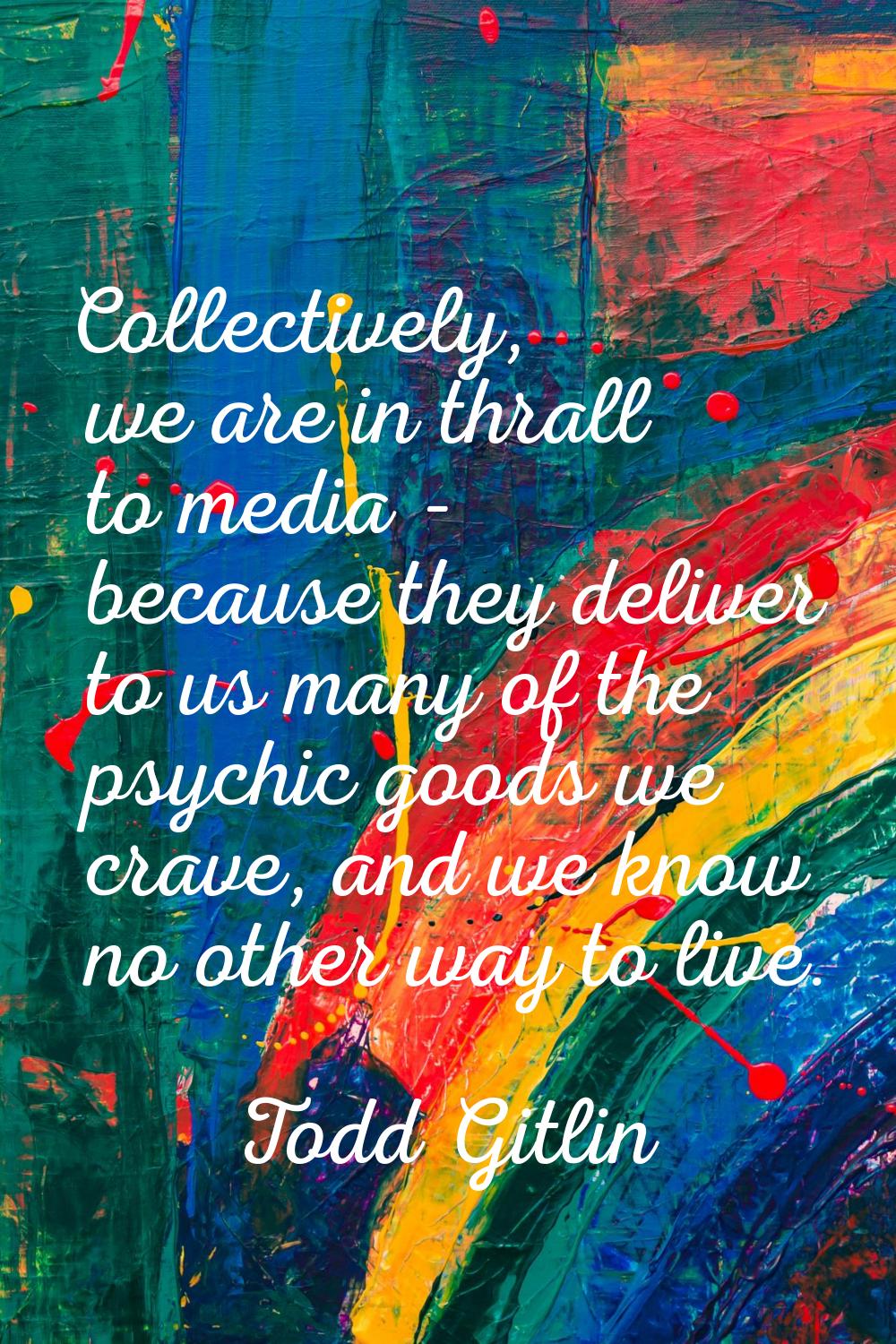 Collectively, we are in thrall to media - because they deliver to us many of the psychic goods we c