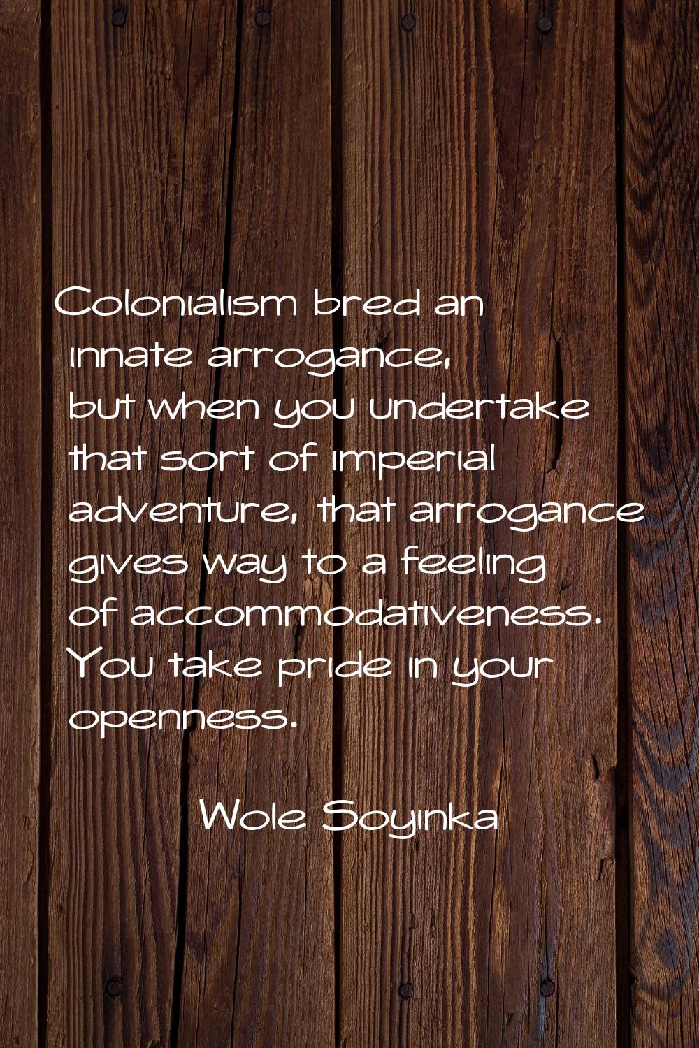 Colonialism bred an innate arrogance, but when you undertake that sort of imperial adventure, that 