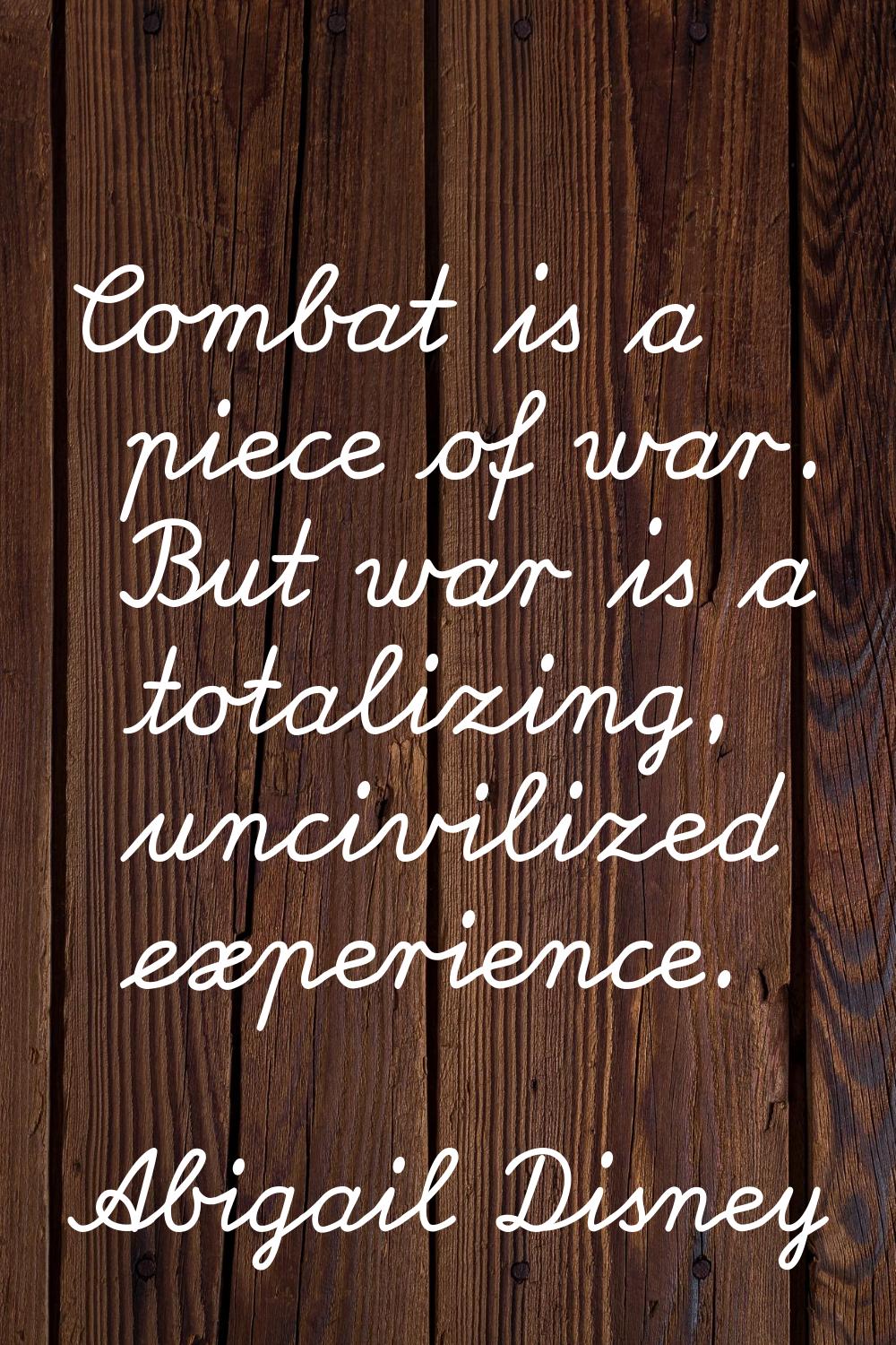 Combat is a piece of war. But war is a totalizing, uncivilized experience.
