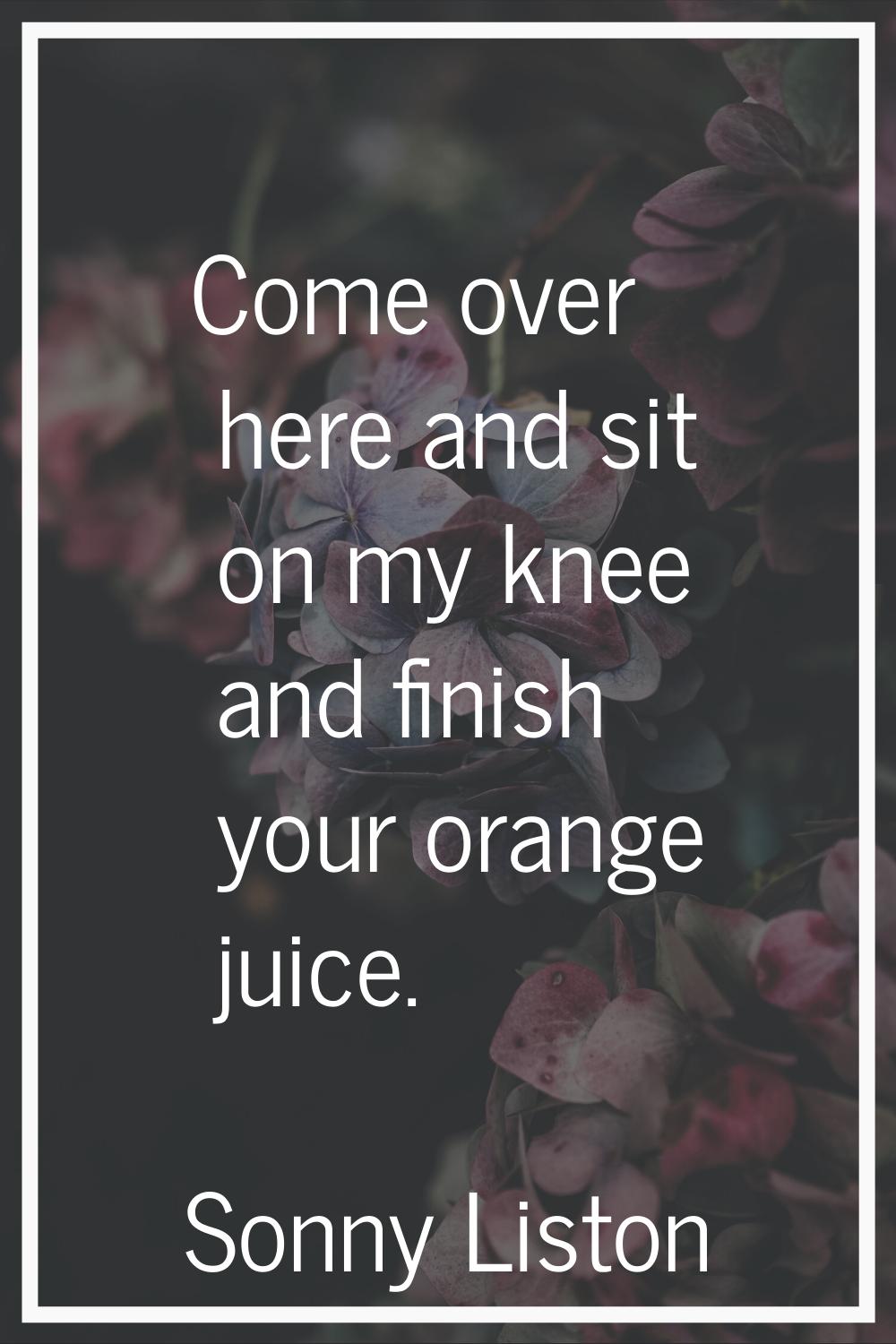 Come over here and sit on my knee and finish your orange juice.