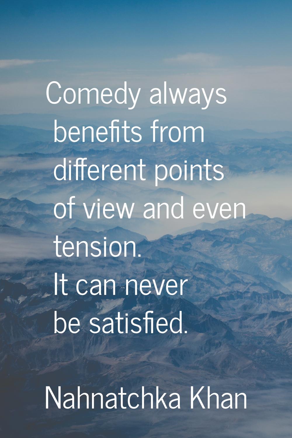 Comedy always benefits from different points of view and even tension. It can never be satisfied.