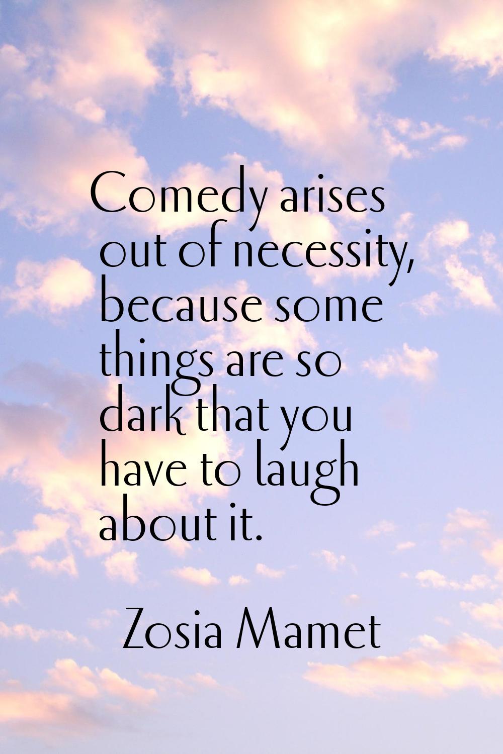 Comedy arises out of necessity, because some things are so dark that you have to laugh about it.