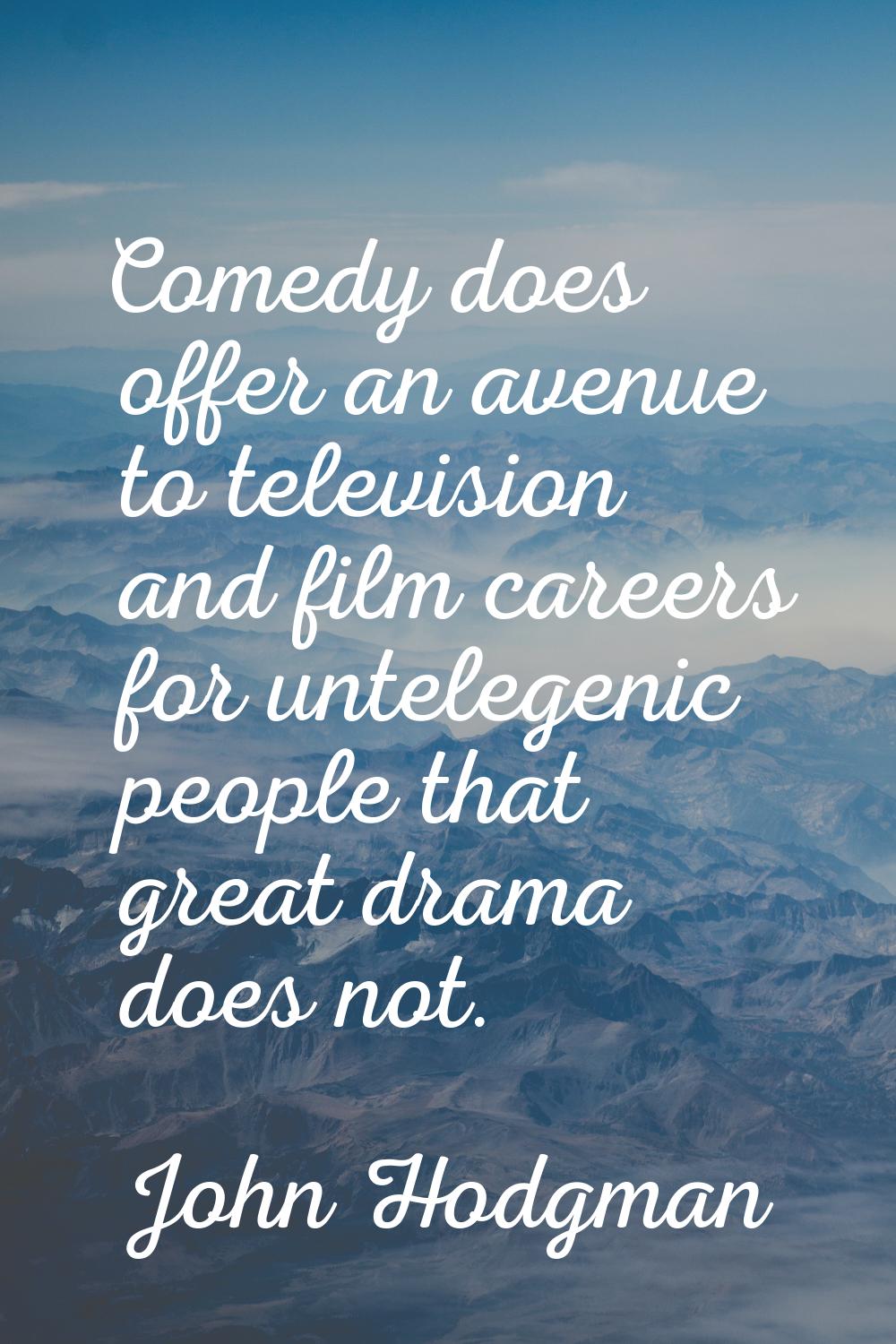 Comedy does offer an avenue to television and film careers for untelegenic people that great drama 