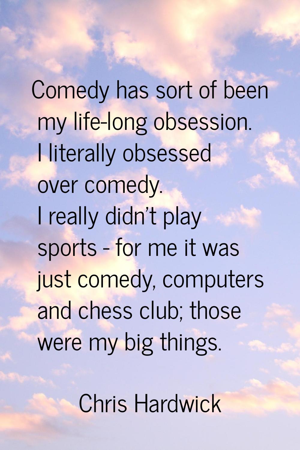 Comedy has sort of been my life-long obsession. I literally obsessed over comedy. I really didn't p
