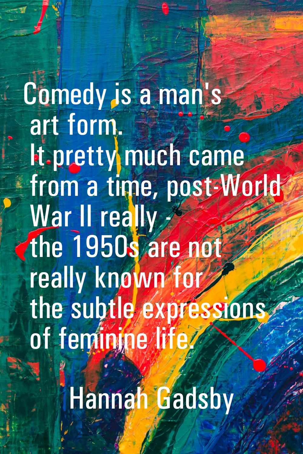 Comedy is a man's art form. It pretty much came from a time, post-World War II really - the 1950s a