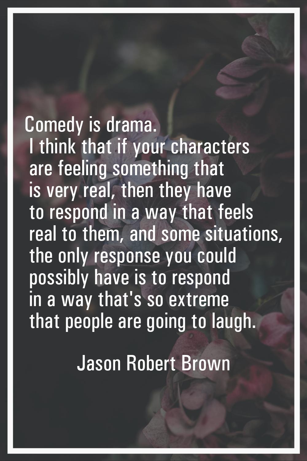 Comedy is drama. I think that if your characters are feeling something that is very real, then they
