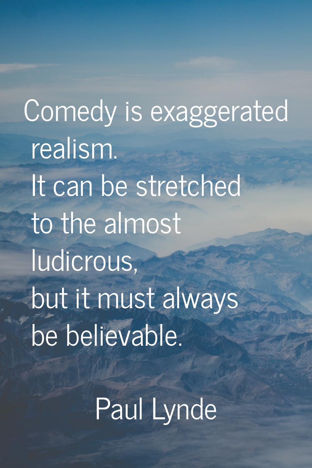 Comedy is exaggerated realism. It can be stretched to the almost ludicrous, but it must always be b