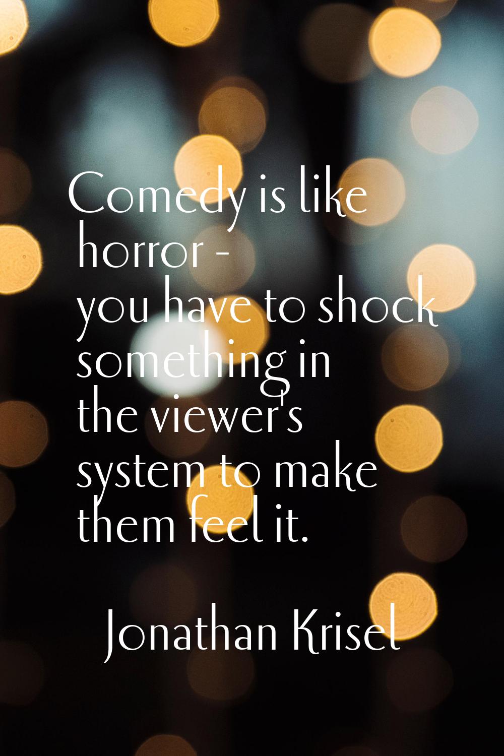 Comedy is like horror - you have to shock something in the viewer's system to make them feel it.