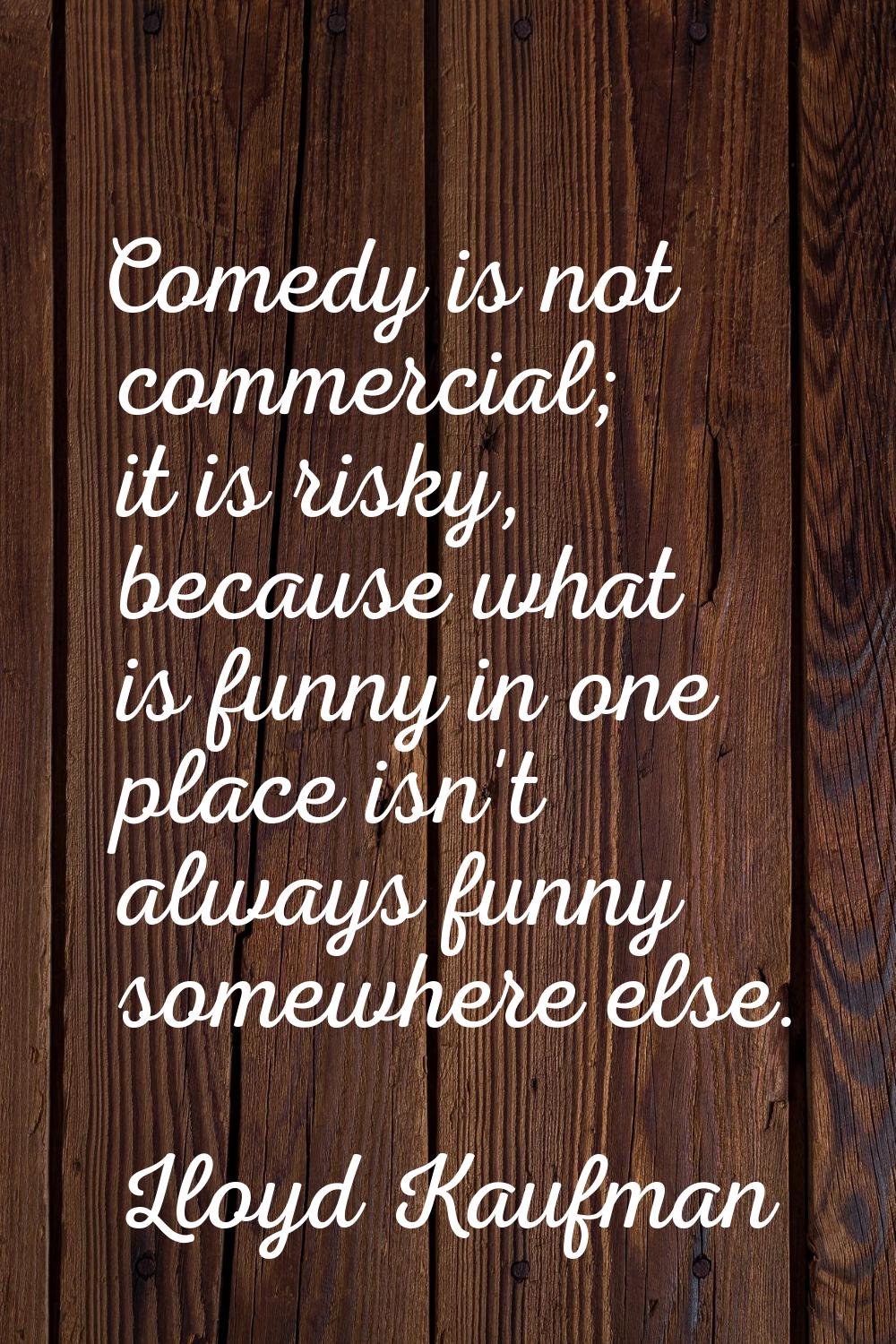 Comedy is not commercial; it is risky, because what is funny in one place isn't always funny somewh