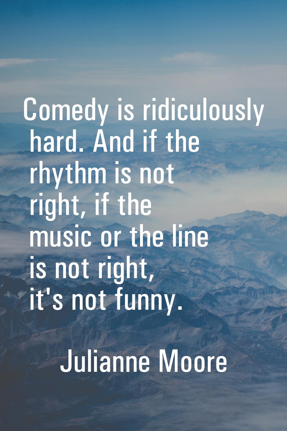 Comedy is ridiculously hard. And if the rhythm is not right, if the music or the line is not right,