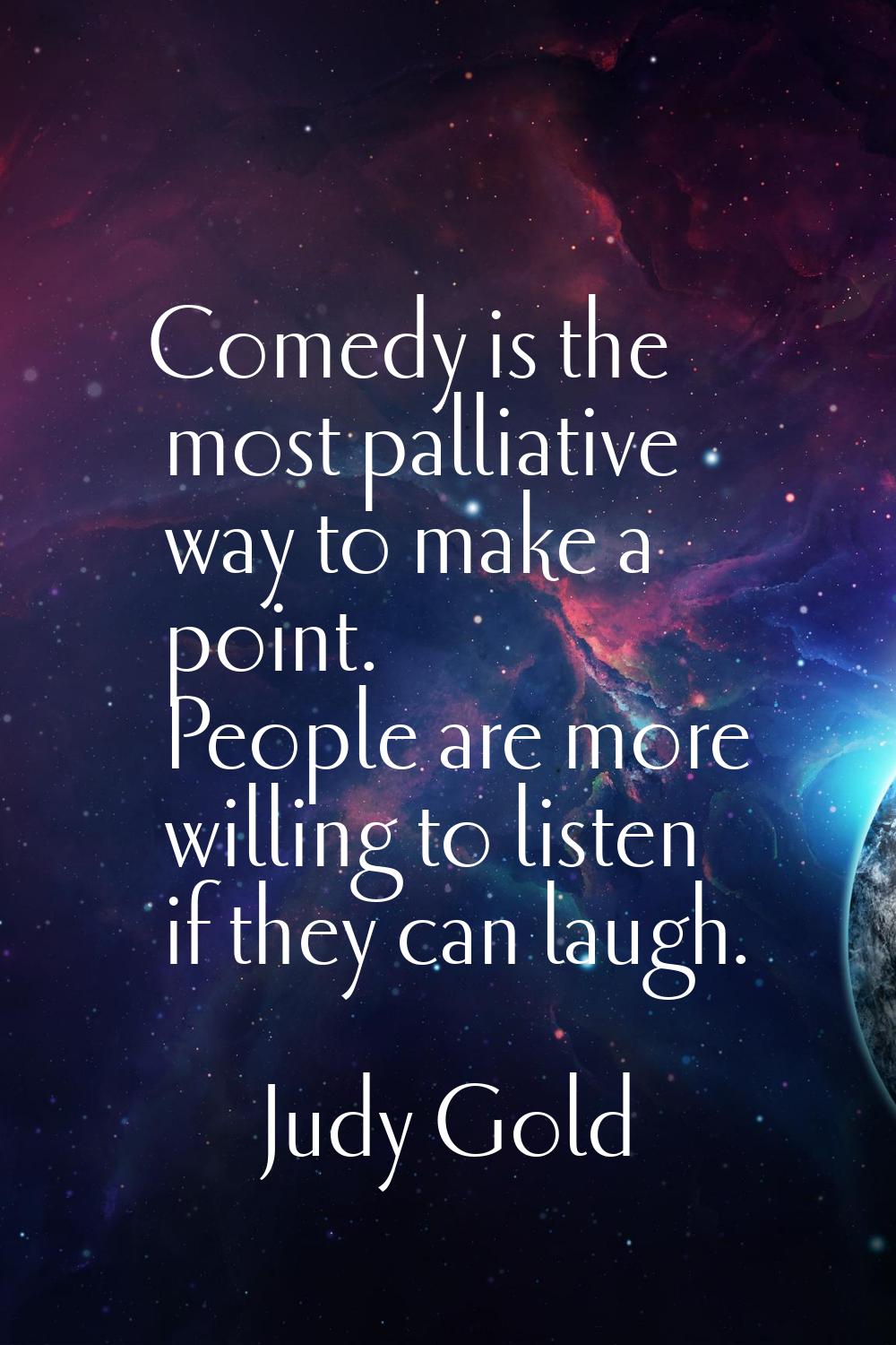 Comedy is the most palliative way to make a point. People are more willing to listen if they can la