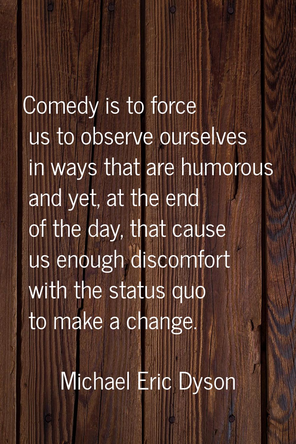 Comedy is to force us to observe ourselves in ways that are humorous and yet, at the end of the day