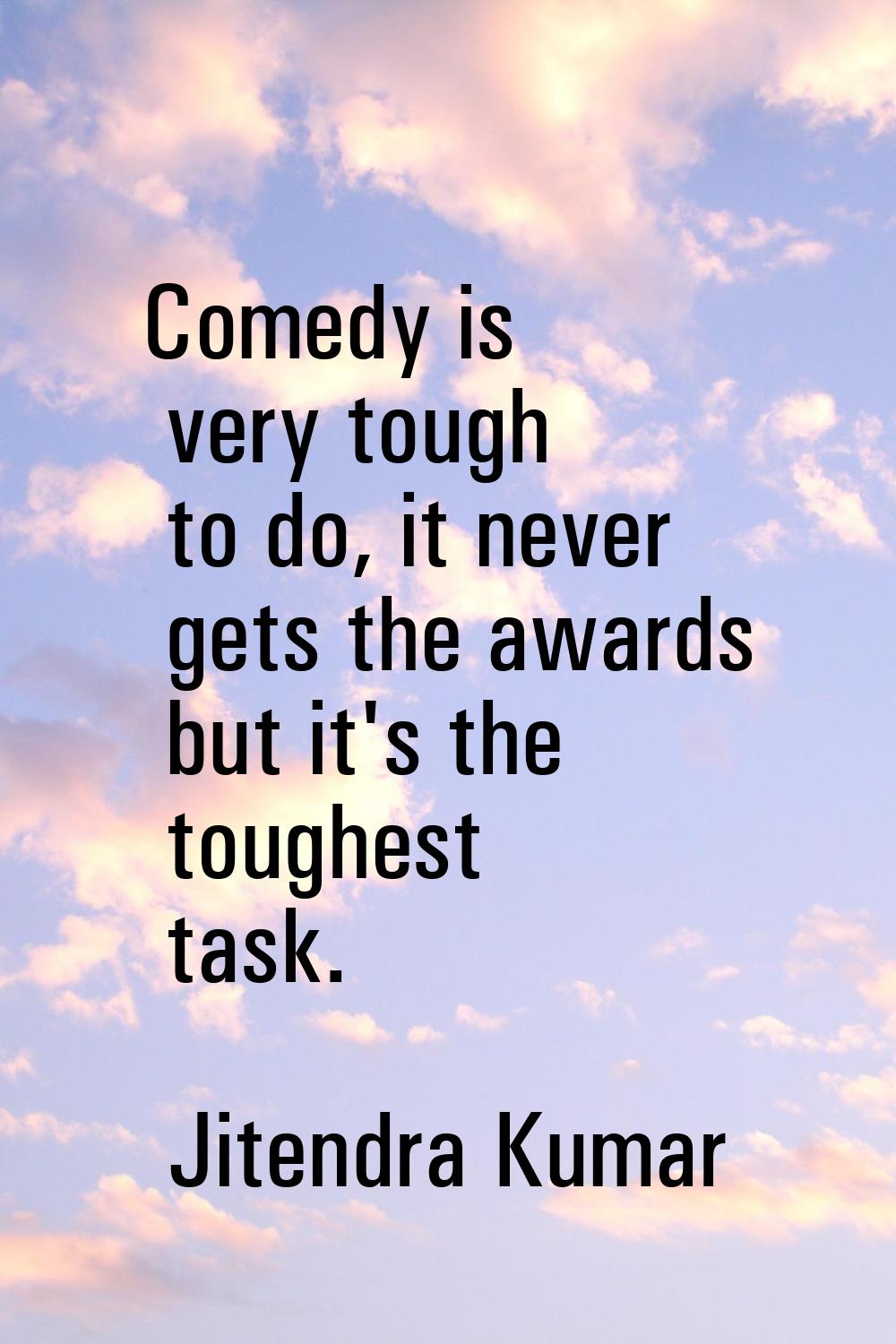 Comedy is very tough to do, it never gets the awards but it's the toughest task.