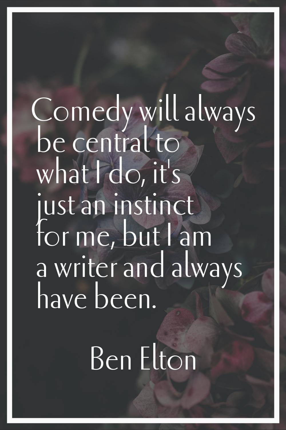 Comedy will always be central to what I do, it's just an instinct for me, but I am a writer and alw