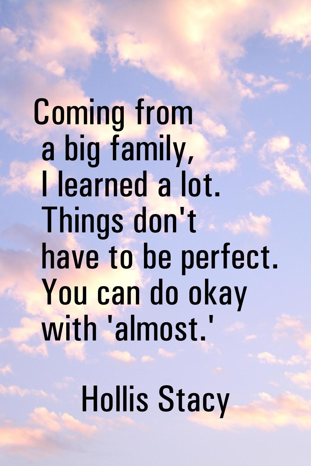 Coming from a big family, I learned a lot. Things don't have to be perfect. You can do okay with 'a