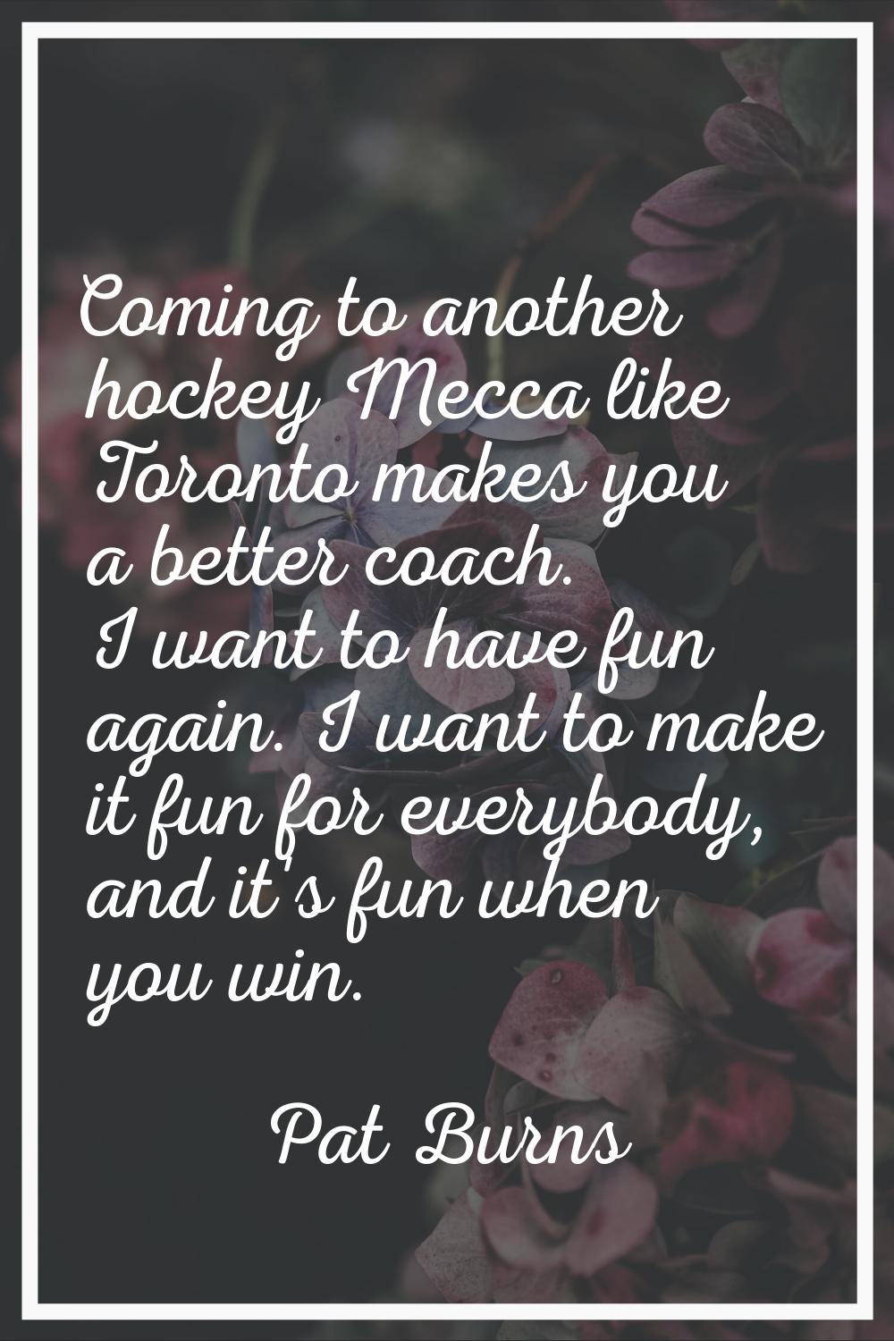 Coming to another hockey Mecca like Toronto makes you a better coach. I want to have fun again. I w