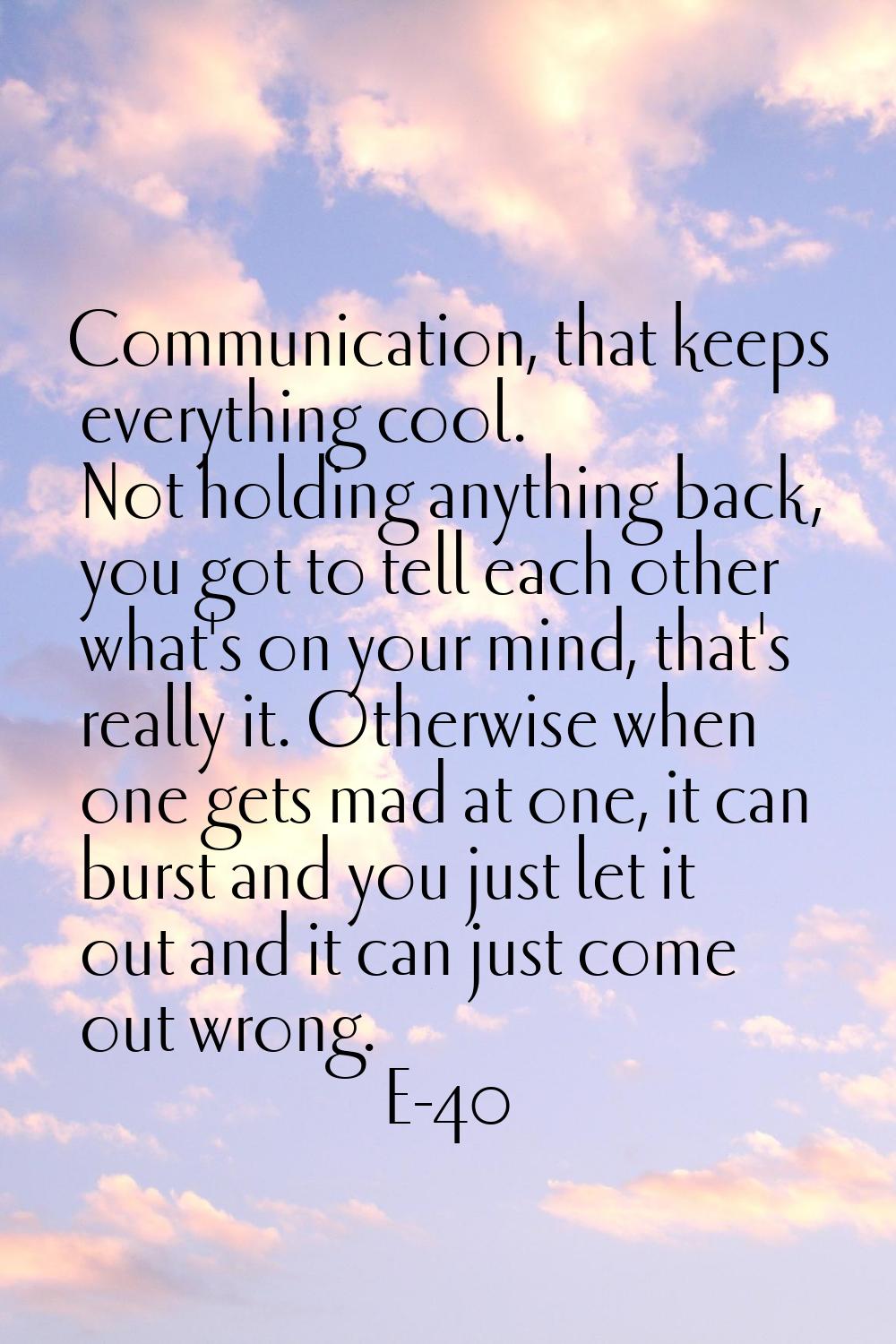 Communication, that keeps everything cool. Not holding anything back, you got to tell each other wh