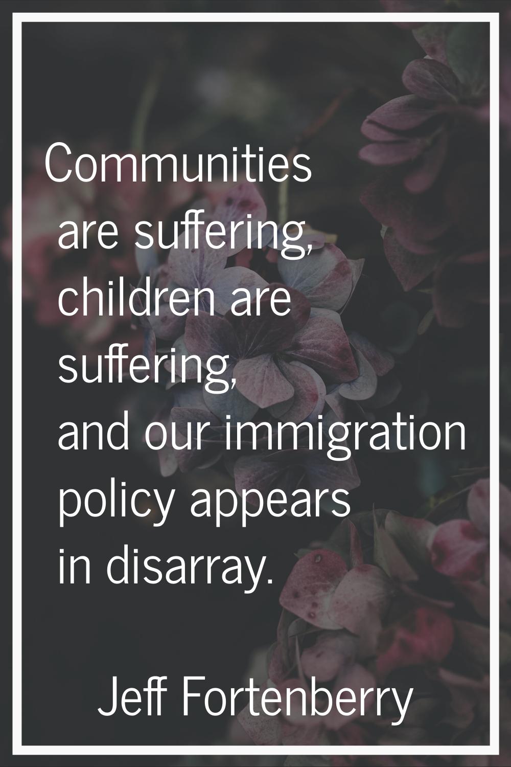 Communities are suffering, children are suffering, and our immigration policy appears in disarray.