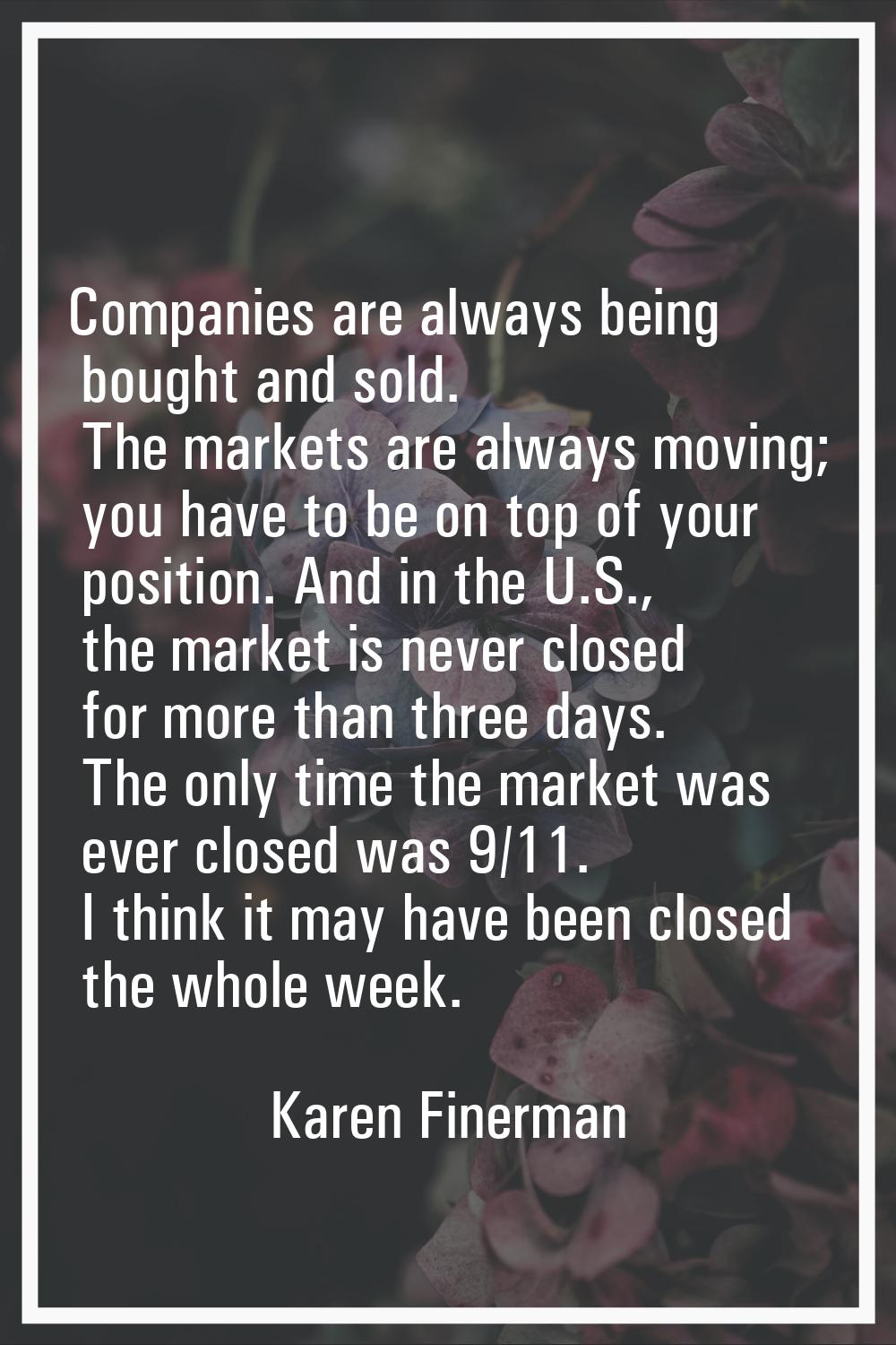 Companies are always being bought and sold. The markets are always moving; you have to be on top of