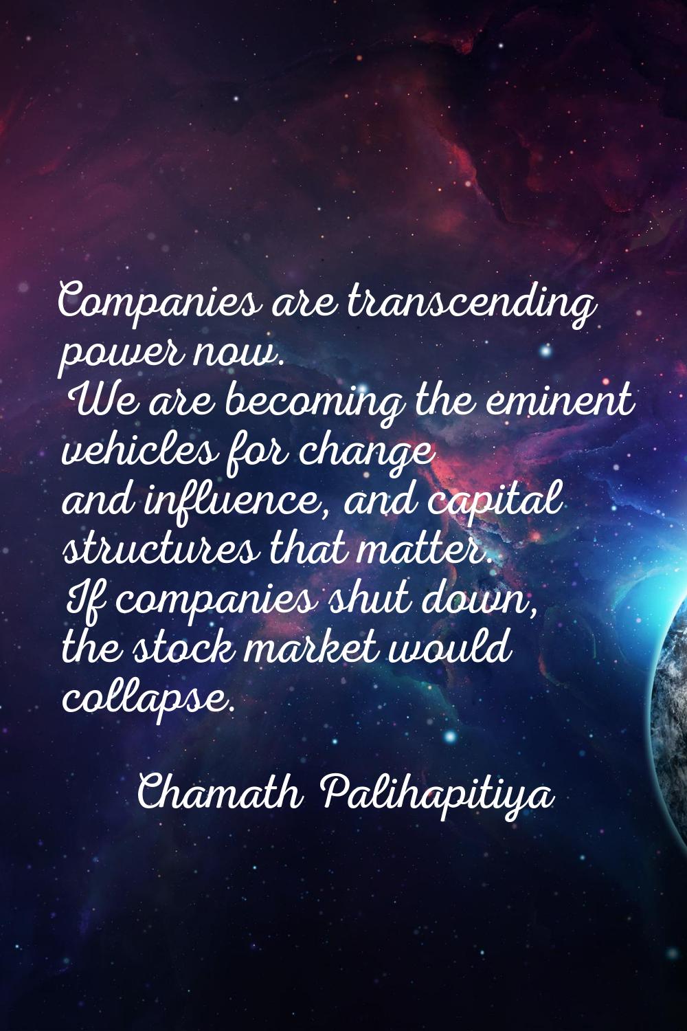 Companies are transcending power now. We are becoming the eminent vehicles for change and influence