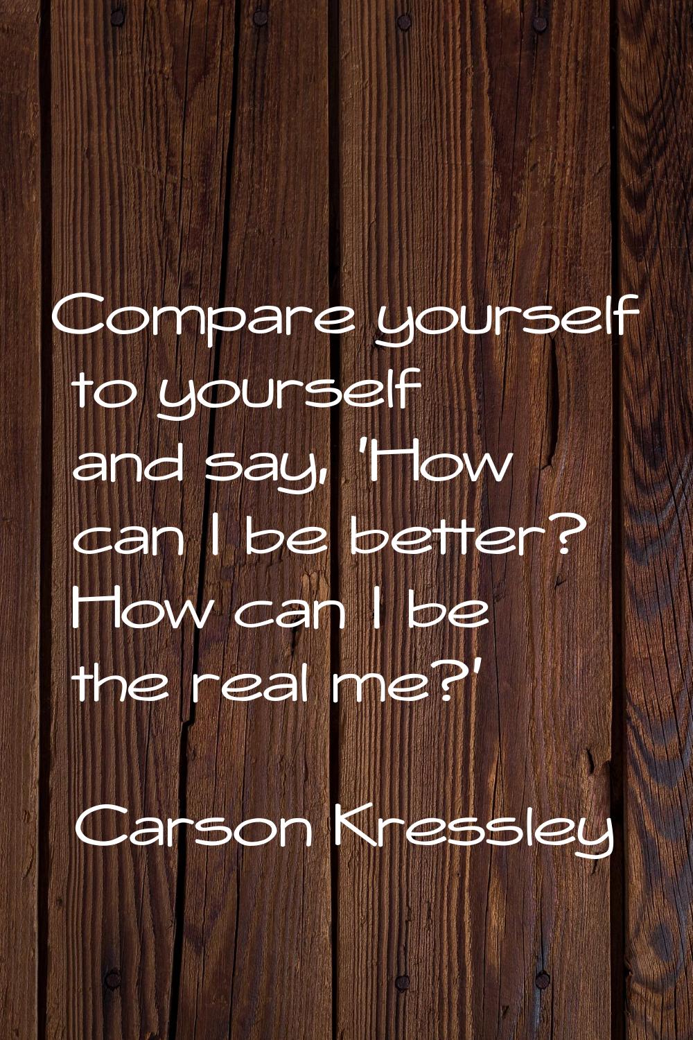 Compare yourself to yourself and say, 'How can I be better? How can I be the real me?'
